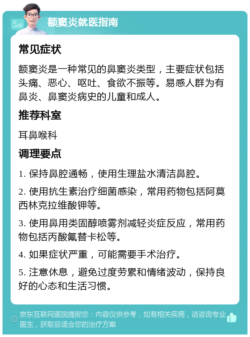 额窦炎就医指南 常见症状 额窦炎是一种常见的鼻窦炎类型，主要症状包括头痛、恶心、呕吐、食欲不振等。易感人群为有鼻炎、鼻窦炎病史的儿童和成人。 推荐科室 耳鼻喉科 调理要点 1. 保持鼻腔通畅，使用生理盐水清洁鼻腔。 2. 使用抗生素治疗细菌感染，常用药物包括阿莫西林克拉维酸钾等。 3. 使用鼻用类固醇喷雾剂减轻炎症反应，常用药物包括丙酸氟替卡松等。 4. 如果症状严重，可能需要手术治疗。 5. 注意休息，避免过度劳累和情绪波动，保持良好的心态和生活习惯。