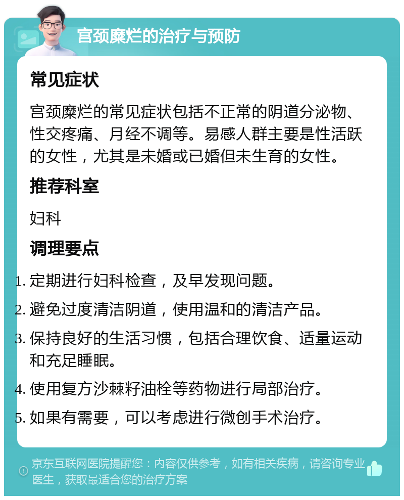 宫颈糜烂的治疗与预防 常见症状 宫颈糜烂的常见症状包括不正常的阴道分泌物、性交疼痛、月经不调等。易感人群主要是性活跃的女性，尤其是未婚或已婚但未生育的女性。 推荐科室 妇科 调理要点 定期进行妇科检查，及早发现问题。 避免过度清洁阴道，使用温和的清洁产品。 保持良好的生活习惯，包括合理饮食、适量运动和充足睡眠。 使用复方沙棘籽油栓等药物进行局部治疗。 如果有需要，可以考虑进行微创手术治疗。