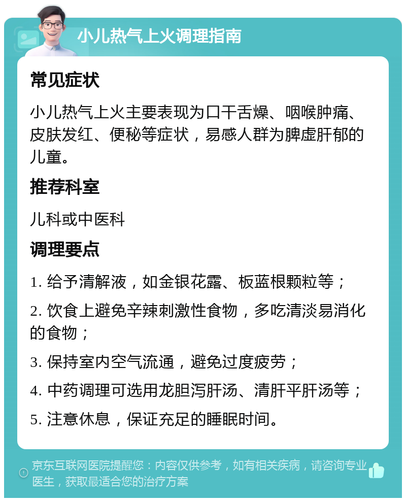 小儿热气上火调理指南 常见症状 小儿热气上火主要表现为口干舌燥、咽喉肿痛、皮肤发红、便秘等症状，易感人群为脾虚肝郁的儿童。 推荐科室 儿科或中医科 调理要点 1. 给予清解液，如金银花露、板蓝根颗粒等； 2. 饮食上避免辛辣刺激性食物，多吃清淡易消化的食物； 3. 保持室内空气流通，避免过度疲劳； 4. 中药调理可选用龙胆泻肝汤、清肝平肝汤等； 5. 注意休息，保证充足的睡眠时间。