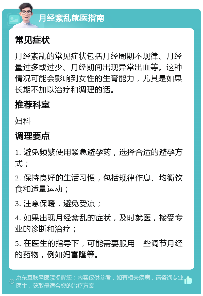 月经紊乱就医指南 常见症状 月经紊乱的常见症状包括月经周期不规律、月经量过多或过少、月经期间出现异常出血等。这种情况可能会影响到女性的生育能力，尤其是如果长期不加以治疗和调理的话。 推荐科室 妇科 调理要点 1. 避免频繁使用紧急避孕药，选择合适的避孕方式； 2. 保持良好的生活习惯，包括规律作息、均衡饮食和适量运动； 3. 注意保暖，避免受凉； 4. 如果出现月经紊乱的症状，及时就医，接受专业的诊断和治疗； 5. 在医生的指导下，可能需要服用一些调节月经的药物，例如妈富隆等。