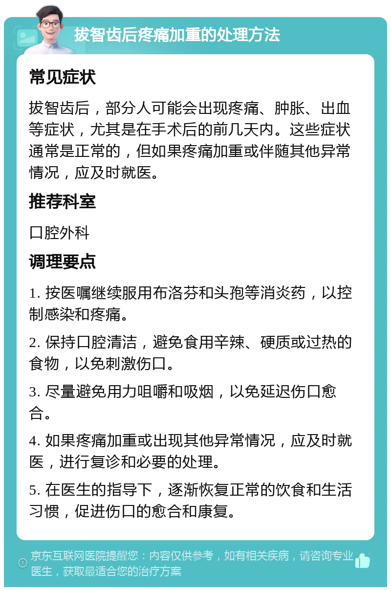 拔智齿后疼痛加重的处理方法 常见症状 拔智齿后，部分人可能会出现疼痛、肿胀、出血等症状，尤其是在手术后的前几天内。这些症状通常是正常的，但如果疼痛加重或伴随其他异常情况，应及时就医。 推荐科室 口腔外科 调理要点 1. 按医嘱继续服用布洛芬和头孢等消炎药，以控制感染和疼痛。 2. 保持口腔清洁，避免食用辛辣、硬质或过热的食物，以免刺激伤口。 3. 尽量避免用力咀嚼和吸烟，以免延迟伤口愈合。 4. 如果疼痛加重或出现其他异常情况，应及时就医，进行复诊和必要的处理。 5. 在医生的指导下，逐渐恢复正常的饮食和生活习惯，促进伤口的愈合和康复。