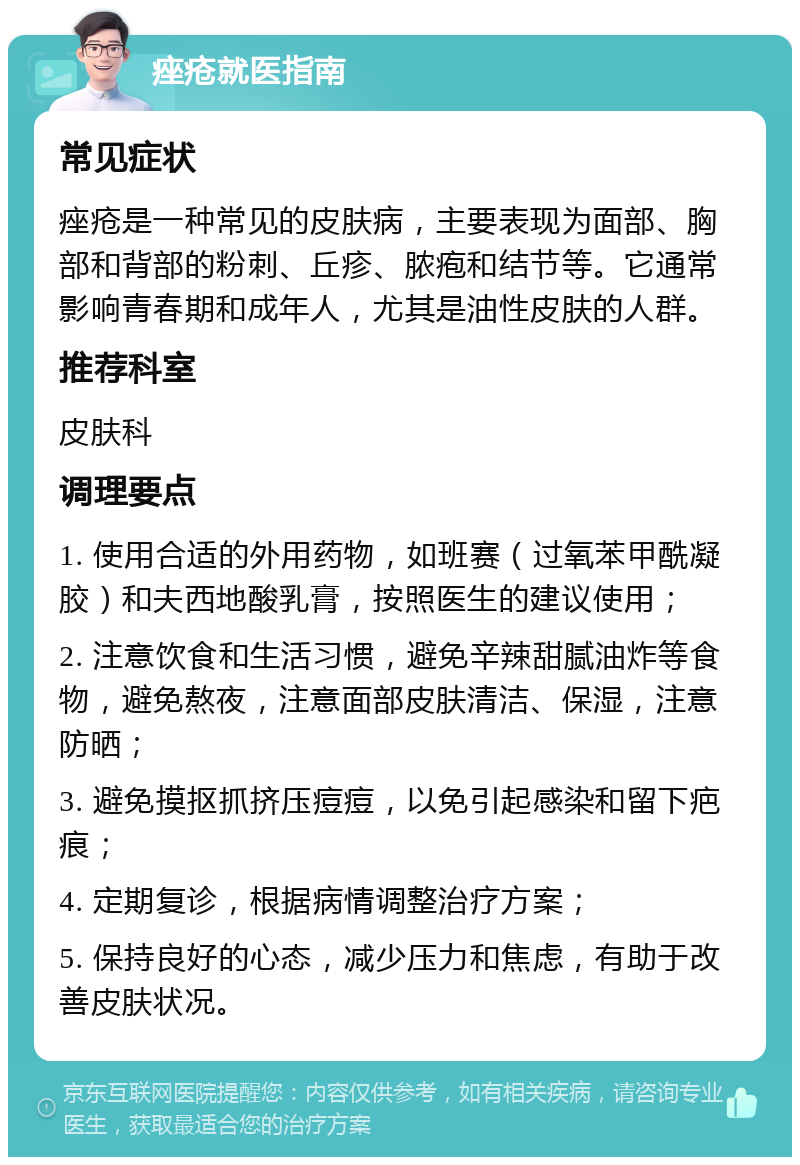 痤疮就医指南 常见症状 痤疮是一种常见的皮肤病，主要表现为面部、胸部和背部的粉刺、丘疹、脓疱和结节等。它通常影响青春期和成年人，尤其是油性皮肤的人群。 推荐科室 皮肤科 调理要点 1. 使用合适的外用药物，如班赛（过氧苯甲酰凝胶）和夫西地酸乳膏，按照医生的建议使用； 2. 注意饮食和生活习惯，避免辛辣甜腻油炸等食物，避免熬夜，注意面部皮肤清洁、保湿，注意防晒； 3. 避免摸抠抓挤压痘痘，以免引起感染和留下疤痕； 4. 定期复诊，根据病情调整治疗方案； 5. 保持良好的心态，减少压力和焦虑，有助于改善皮肤状况。