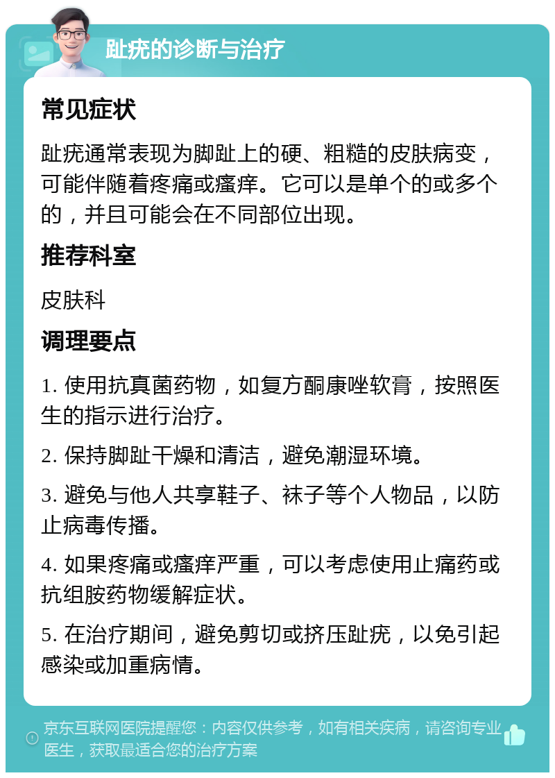 趾疣的诊断与治疗 常见症状 趾疣通常表现为脚趾上的硬、粗糙的皮肤病变，可能伴随着疼痛或瘙痒。它可以是单个的或多个的，并且可能会在不同部位出现。 推荐科室 皮肤科 调理要点 1. 使用抗真菌药物，如复方酮康唑软膏，按照医生的指示进行治疗。 2. 保持脚趾干燥和清洁，避免潮湿环境。 3. 避免与他人共享鞋子、袜子等个人物品，以防止病毒传播。 4. 如果疼痛或瘙痒严重，可以考虑使用止痛药或抗组胺药物缓解症状。 5. 在治疗期间，避免剪切或挤压趾疣，以免引起感染或加重病情。