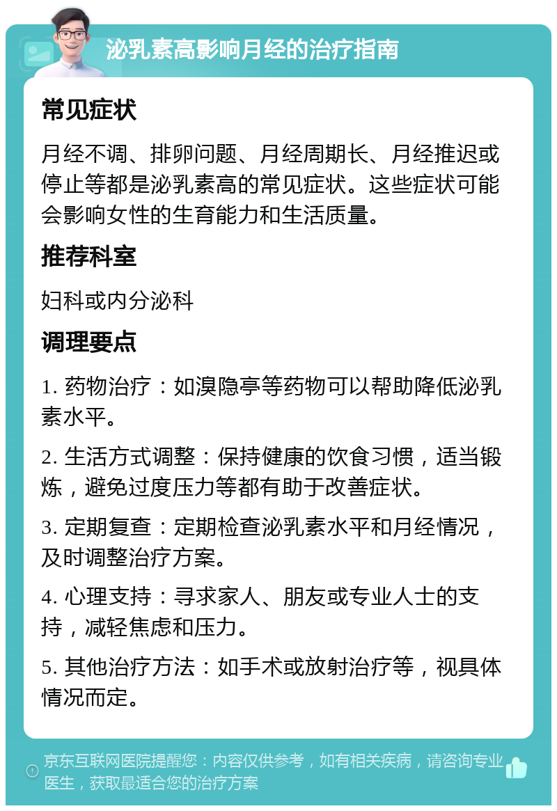 泌乳素高影响月经的治疗指南 常见症状 月经不调、排卵问题、月经周期长、月经推迟或停止等都是泌乳素高的常见症状。这些症状可能会影响女性的生育能力和生活质量。 推荐科室 妇科或内分泌科 调理要点 1. 药物治疗：如溴隐亭等药物可以帮助降低泌乳素水平。 2. 生活方式调整：保持健康的饮食习惯，适当锻炼，避免过度压力等都有助于改善症状。 3. 定期复查：定期检查泌乳素水平和月经情况，及时调整治疗方案。 4. 心理支持：寻求家人、朋友或专业人士的支持，减轻焦虑和压力。 5. 其他治疗方法：如手术或放射治疗等，视具体情况而定。