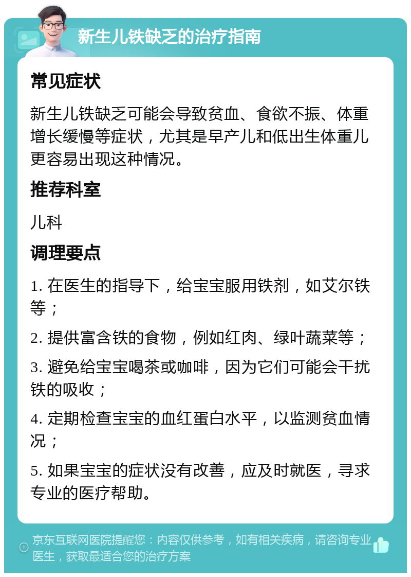 新生儿铁缺乏的治疗指南 常见症状 新生儿铁缺乏可能会导致贫血、食欲不振、体重增长缓慢等症状，尤其是早产儿和低出生体重儿更容易出现这种情况。 推荐科室 儿科 调理要点 1. 在医生的指导下，给宝宝服用铁剂，如艾尔铁等； 2. 提供富含铁的食物，例如红肉、绿叶蔬菜等； 3. 避免给宝宝喝茶或咖啡，因为它们可能会干扰铁的吸收； 4. 定期检查宝宝的血红蛋白水平，以监测贫血情况； 5. 如果宝宝的症状没有改善，应及时就医，寻求专业的医疗帮助。