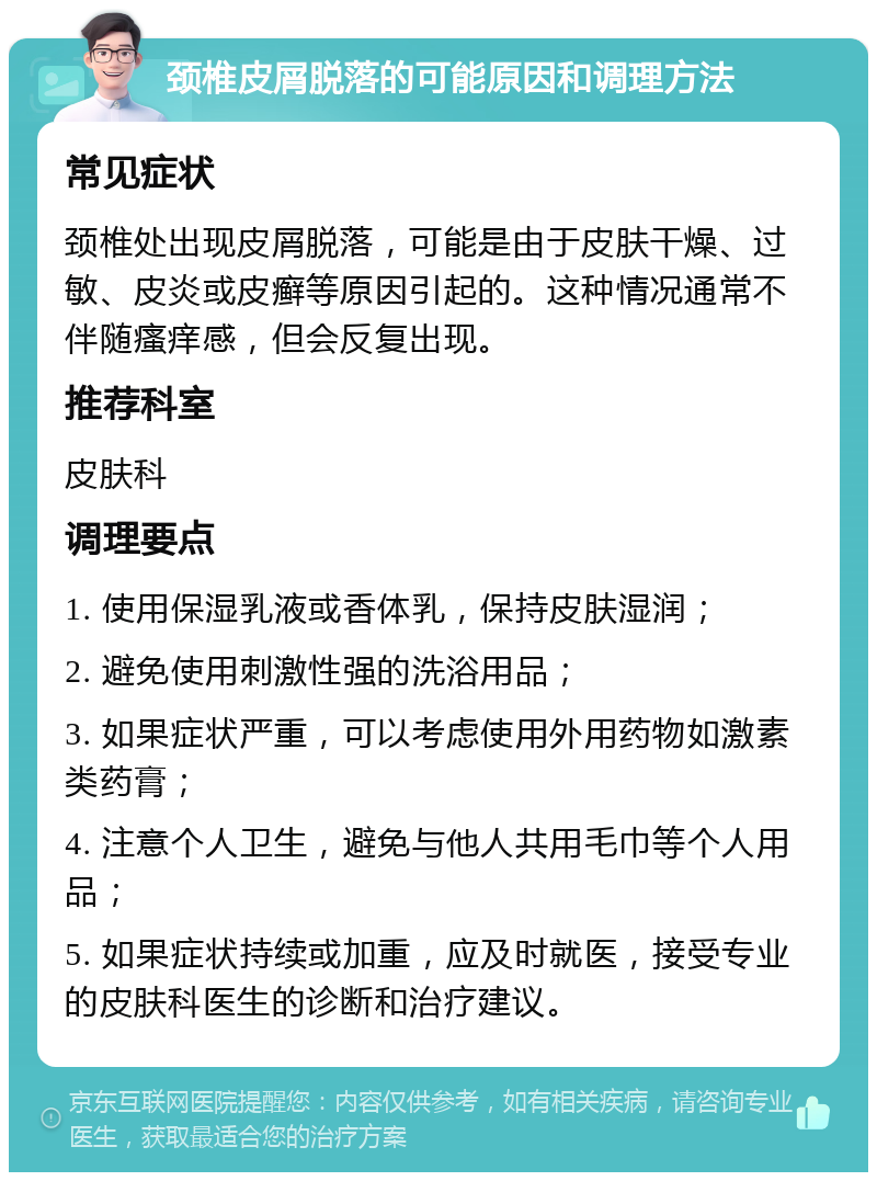 颈椎皮屑脱落的可能原因和调理方法 常见症状 颈椎处出现皮屑脱落，可能是由于皮肤干燥、过敏、皮炎或皮癣等原因引起的。这种情况通常不伴随瘙痒感，但会反复出现。 推荐科室 皮肤科 调理要点 1. 使用保湿乳液或香体乳，保持皮肤湿润； 2. 避免使用刺激性强的洗浴用品； 3. 如果症状严重，可以考虑使用外用药物如激素类药膏； 4. 注意个人卫生，避免与他人共用毛巾等个人用品； 5. 如果症状持续或加重，应及时就医，接受专业的皮肤科医生的诊断和治疗建议。