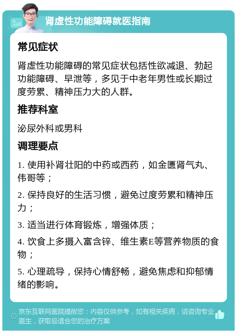 肾虚性功能障碍就医指南 常见症状 肾虚性功能障碍的常见症状包括性欲减退、勃起功能障碍、早泄等，多见于中老年男性或长期过度劳累、精神压力大的人群。 推荐科室 泌尿外科或男科 调理要点 1. 使用补肾壮阳的中药或西药，如金匮肾气丸、伟哥等； 2. 保持良好的生活习惯，避免过度劳累和精神压力； 3. 适当进行体育锻炼，增强体质； 4. 饮食上多摄入富含锌、维生素E等营养物质的食物； 5. 心理疏导，保持心情舒畅，避免焦虑和抑郁情绪的影响。