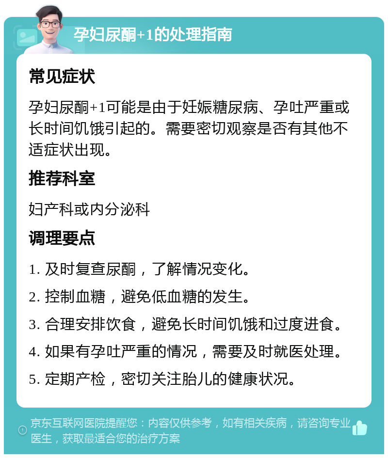 孕妇尿酮+1的处理指南 常见症状 孕妇尿酮+1可能是由于妊娠糖尿病、孕吐严重或长时间饥饿引起的。需要密切观察是否有其他不适症状出现。 推荐科室 妇产科或内分泌科 调理要点 1. 及时复查尿酮，了解情况变化。 2. 控制血糖，避免低血糖的发生。 3. 合理安排饮食，避免长时间饥饿和过度进食。 4. 如果有孕吐严重的情况，需要及时就医处理。 5. 定期产检，密切关注胎儿的健康状况。