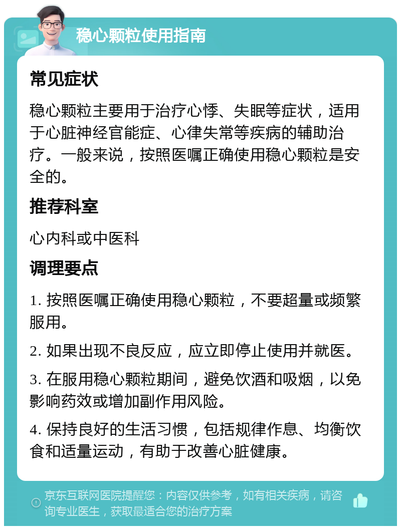 稳心颗粒使用指南 常见症状 稳心颗粒主要用于治疗心悸、失眠等症状，适用于心脏神经官能症、心律失常等疾病的辅助治疗。一般来说，按照医嘱正确使用稳心颗粒是安全的。 推荐科室 心内科或中医科 调理要点 1. 按照医嘱正确使用稳心颗粒，不要超量或频繁服用。 2. 如果出现不良反应，应立即停止使用并就医。 3. 在服用稳心颗粒期间，避免饮酒和吸烟，以免影响药效或增加副作用风险。 4. 保持良好的生活习惯，包括规律作息、均衡饮食和适量运动，有助于改善心脏健康。