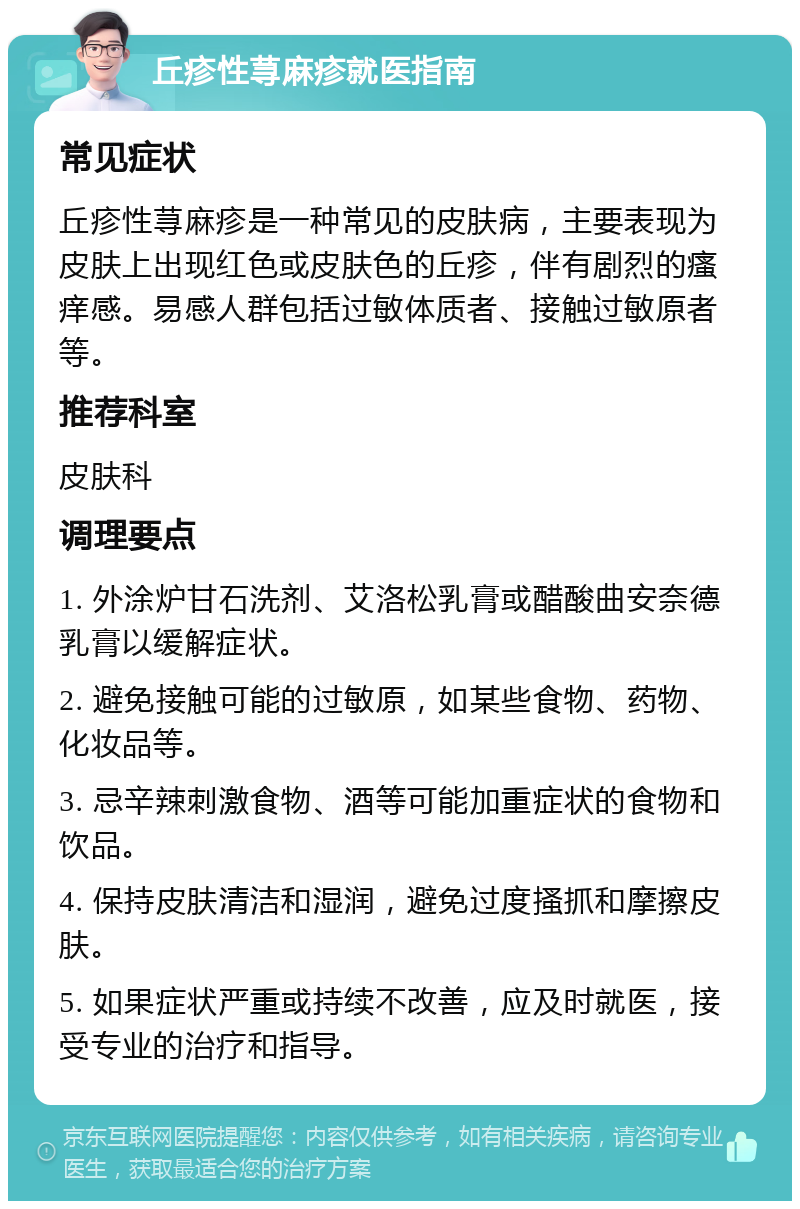 丘疹性荨麻疹就医指南 常见症状 丘疹性荨麻疹是一种常见的皮肤病，主要表现为皮肤上出现红色或皮肤色的丘疹，伴有剧烈的瘙痒感。易感人群包括过敏体质者、接触过敏原者等。 推荐科室 皮肤科 调理要点 1. 外涂炉甘石洗剂、艾洛松乳膏或醋酸曲安奈德乳膏以缓解症状。 2. 避免接触可能的过敏原，如某些食物、药物、化妆品等。 3. 忌辛辣刺激食物、酒等可能加重症状的食物和饮品。 4. 保持皮肤清洁和湿润，避免过度搔抓和摩擦皮肤。 5. 如果症状严重或持续不改善，应及时就医，接受专业的治疗和指导。