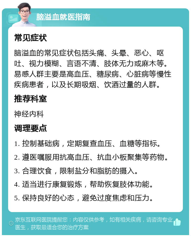 脑溢血就医指南 常见症状 脑溢血的常见症状包括头痛、头晕、恶心、呕吐、视力模糊、言语不清、肢体无力或麻木等。易感人群主要是高血压、糖尿病、心脏病等慢性疾病患者，以及长期吸烟、饮酒过量的人群。 推荐科室 神经内科 调理要点 1. 控制基础病，定期复查血压、血糖等指标。 2. 遵医嘱服用抗高血压、抗血小板聚集等药物。 3. 合理饮食，限制盐分和脂肪的摄入。 4. 适当进行康复锻炼，帮助恢复肢体功能。 5. 保持良好的心态，避免过度焦虑和压力。