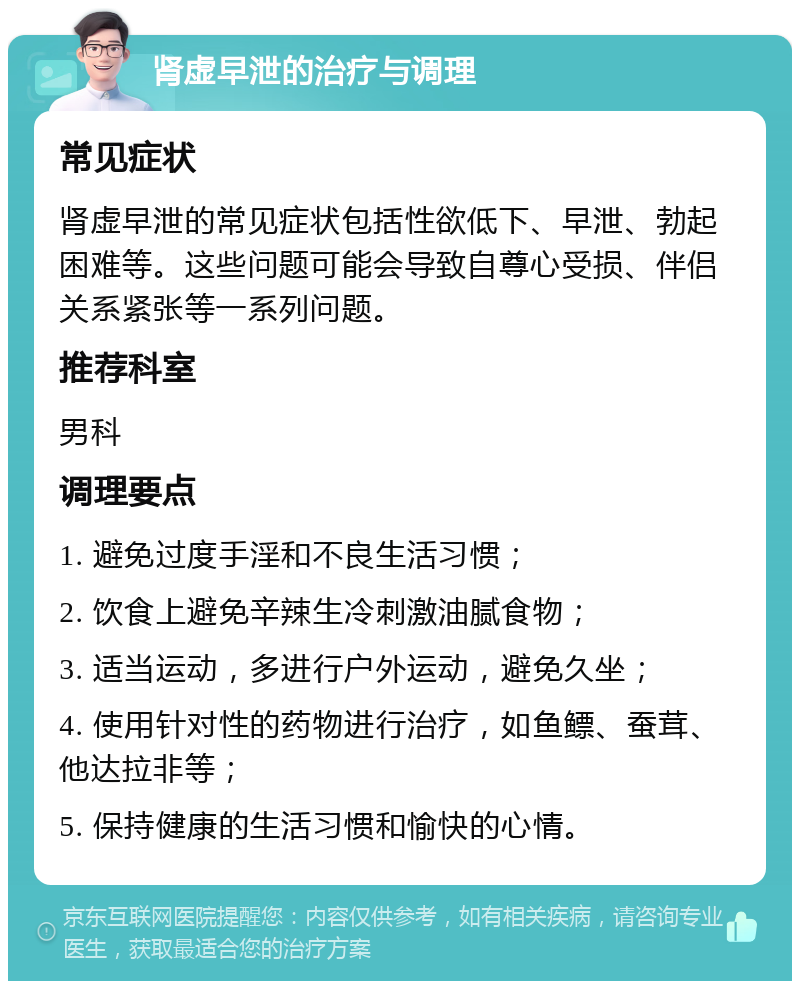 肾虚早泄的治疗与调理 常见症状 肾虚早泄的常见症状包括性欲低下、早泄、勃起困难等。这些问题可能会导致自尊心受损、伴侣关系紧张等一系列问题。 推荐科室 男科 调理要点 1. 避免过度手淫和不良生活习惯； 2. 饮食上避免辛辣生冷刺激油腻食物； 3. 适当运动，多进行户外运动，避免久坐； 4. 使用针对性的药物进行治疗，如鱼鳔、蚕茸、他达拉非等； 5. 保持健康的生活习惯和愉快的心情。