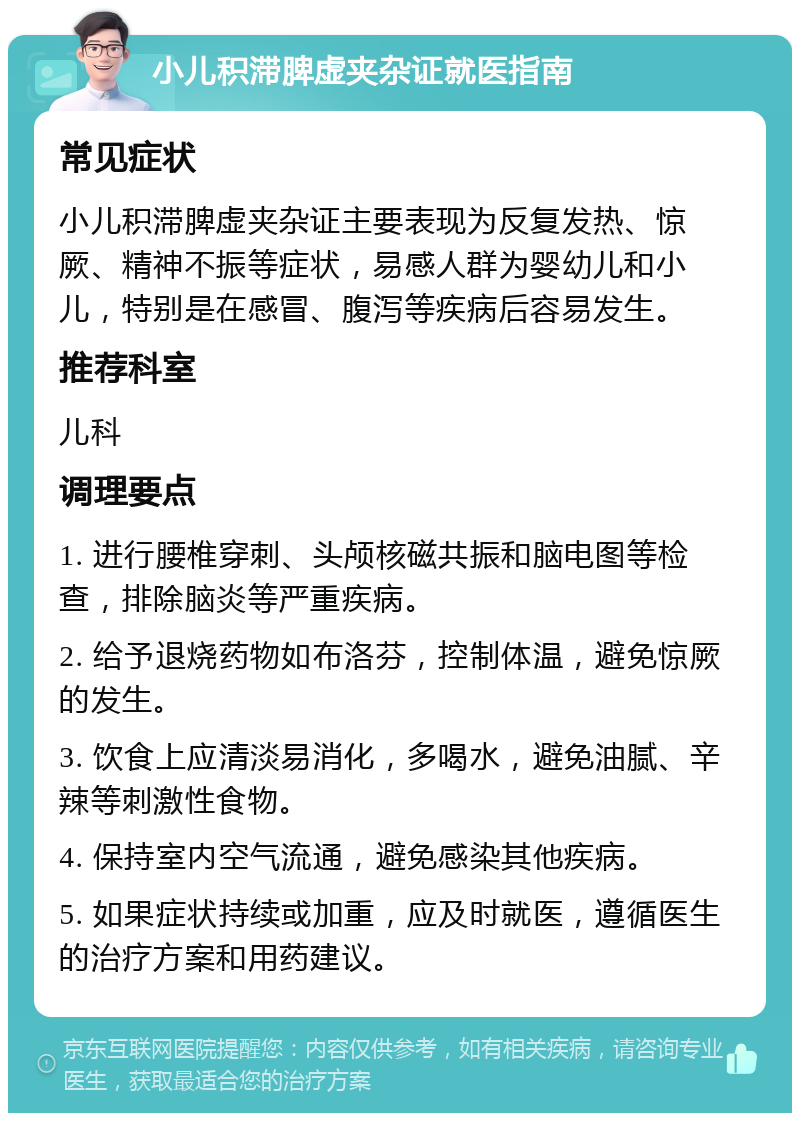 小儿积滞脾虚夹杂证就医指南 常见症状 小儿积滞脾虚夹杂证主要表现为反复发热、惊厥、精神不振等症状，易感人群为婴幼儿和小儿，特别是在感冒、腹泻等疾病后容易发生。 推荐科室 儿科 调理要点 1. 进行腰椎穿刺、头颅核磁共振和脑电图等检查，排除脑炎等严重疾病。 2. 给予退烧药物如布洛芬，控制体温，避免惊厥的发生。 3. 饮食上应清淡易消化，多喝水，避免油腻、辛辣等刺激性食物。 4. 保持室内空气流通，避免感染其他疾病。 5. 如果症状持续或加重，应及时就医，遵循医生的治疗方案和用药建议。