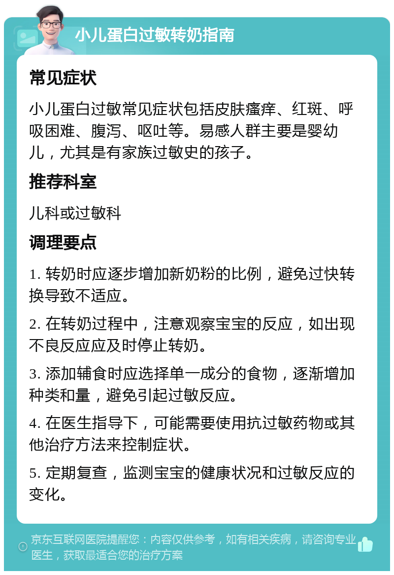 小儿蛋白过敏转奶指南 常见症状 小儿蛋白过敏常见症状包括皮肤瘙痒、红斑、呼吸困难、腹泻、呕吐等。易感人群主要是婴幼儿，尤其是有家族过敏史的孩子。 推荐科室 儿科或过敏科 调理要点 1. 转奶时应逐步增加新奶粉的比例，避免过快转换导致不适应。 2. 在转奶过程中，注意观察宝宝的反应，如出现不良反应应及时停止转奶。 3. 添加辅食时应选择单一成分的食物，逐渐增加种类和量，避免引起过敏反应。 4. 在医生指导下，可能需要使用抗过敏药物或其他治疗方法来控制症状。 5. 定期复查，监测宝宝的健康状况和过敏反应的变化。