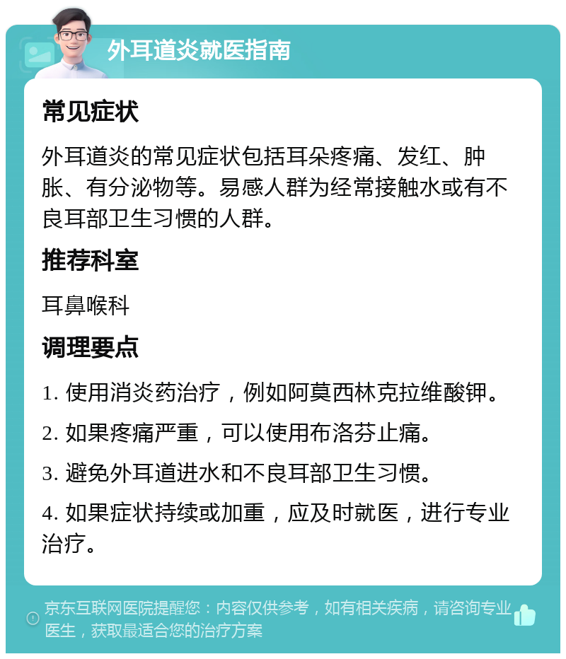 外耳道炎就医指南 常见症状 外耳道炎的常见症状包括耳朵疼痛、发红、肿胀、有分泌物等。易感人群为经常接触水或有不良耳部卫生习惯的人群。 推荐科室 耳鼻喉科 调理要点 1. 使用消炎药治疗，例如阿莫西林克拉维酸钾。 2. 如果疼痛严重，可以使用布洛芬止痛。 3. 避免外耳道进水和不良耳部卫生习惯。 4. 如果症状持续或加重，应及时就医，进行专业治疗。