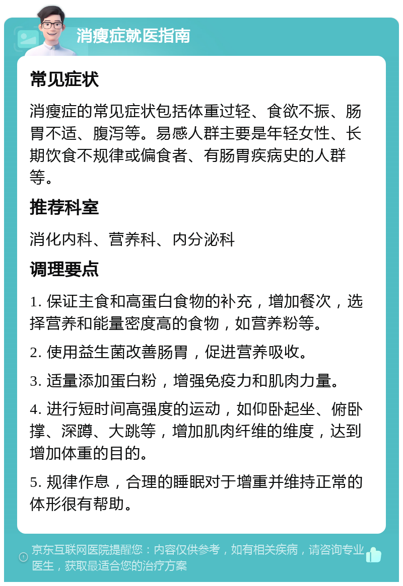 消瘦症就医指南 常见症状 消瘦症的常见症状包括体重过轻、食欲不振、肠胃不适、腹泻等。易感人群主要是年轻女性、长期饮食不规律或偏食者、有肠胃疾病史的人群等。 推荐科室 消化内科、营养科、内分泌科 调理要点 1. 保证主食和高蛋白食物的补充，增加餐次，选择营养和能量密度高的食物，如营养粉等。 2. 使用益生菌改善肠胃，促进营养吸收。 3. 适量添加蛋白粉，增强免疫力和肌肉力量。 4. 进行短时间高强度的运动，如仰卧起坐、俯卧撑、深蹲、大跳等，增加肌肉纤维的维度，达到增加体重的目的。 5. 规律作息，合理的睡眠对于增重并维持正常的体形很有帮助。