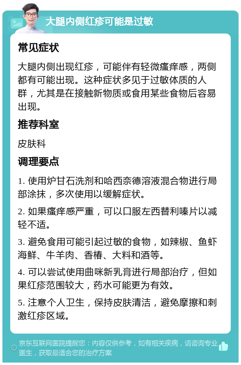 大腿内侧红疹可能是过敏 常见症状 大腿内侧出现红疹，可能伴有轻微瘙痒感，两侧都有可能出现。这种症状多见于过敏体质的人群，尤其是在接触新物质或食用某些食物后容易出现。 推荐科室 皮肤科 调理要点 1. 使用炉甘石洗剂和哈西奈德溶液混合物进行局部涂抹，多次使用以缓解症状。 2. 如果瘙痒感严重，可以口服左西替利嗪片以减轻不适。 3. 避免食用可能引起过敏的食物，如辣椒、鱼虾海鲜、牛羊肉、香椿、大料和酒等。 4. 可以尝试使用曲咪新乳膏进行局部治疗，但如果红疹范围较大，药水可能更为有效。 5. 注意个人卫生，保持皮肤清洁，避免摩擦和刺激红疹区域。