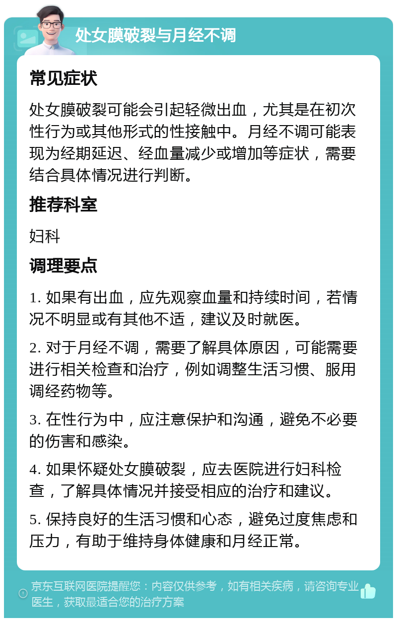 处女膜破裂与月经不调 常见症状 处女膜破裂可能会引起轻微出血，尤其是在初次性行为或其他形式的性接触中。月经不调可能表现为经期延迟、经血量减少或增加等症状，需要结合具体情况进行判断。 推荐科室 妇科 调理要点 1. 如果有出血，应先观察血量和持续时间，若情况不明显或有其他不适，建议及时就医。 2. 对于月经不调，需要了解具体原因，可能需要进行相关检查和治疗，例如调整生活习惯、服用调经药物等。 3. 在性行为中，应注意保护和沟通，避免不必要的伤害和感染。 4. 如果怀疑处女膜破裂，应去医院进行妇科检查，了解具体情况并接受相应的治疗和建议。 5. 保持良好的生活习惯和心态，避免过度焦虑和压力，有助于维持身体健康和月经正常。