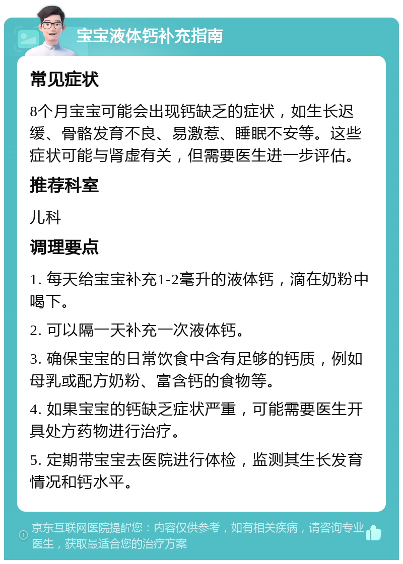 宝宝液体钙补充指南 常见症状 8个月宝宝可能会出现钙缺乏的症状，如生长迟缓、骨骼发育不良、易激惹、睡眠不安等。这些症状可能与肾虚有关，但需要医生进一步评估。 推荐科室 儿科 调理要点 1. 每天给宝宝补充1-2毫升的液体钙，滴在奶粉中喝下。 2. 可以隔一天补充一次液体钙。 3. 确保宝宝的日常饮食中含有足够的钙质，例如母乳或配方奶粉、富含钙的食物等。 4. 如果宝宝的钙缺乏症状严重，可能需要医生开具处方药物进行治疗。 5. 定期带宝宝去医院进行体检，监测其生长发育情况和钙水平。