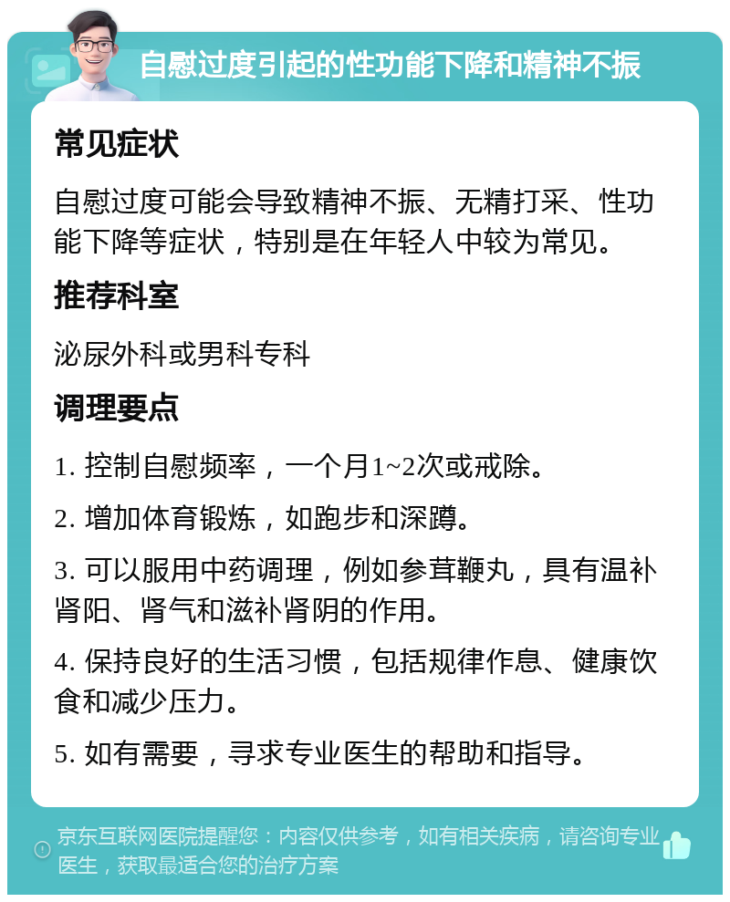 自慰过度引起的性功能下降和精神不振 常见症状 自慰过度可能会导致精神不振、无精打采、性功能下降等症状，特别是在年轻人中较为常见。 推荐科室 泌尿外科或男科专科 调理要点 1. 控制自慰频率，一个月1~2次或戒除。 2. 增加体育锻炼，如跑步和深蹲。 3. 可以服用中药调理，例如参茸鞭丸，具有温补肾阳、肾气和滋补肾阴的作用。 4. 保持良好的生活习惯，包括规律作息、健康饮食和减少压力。 5. 如有需要，寻求专业医生的帮助和指导。