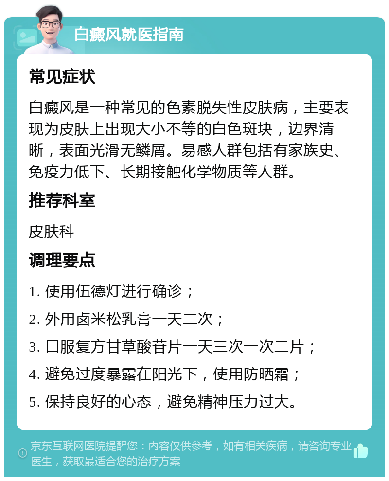 白癜风就医指南 常见症状 白癜风是一种常见的色素脱失性皮肤病，主要表现为皮肤上出现大小不等的白色斑块，边界清晰，表面光滑无鳞屑。易感人群包括有家族史、免疫力低下、长期接触化学物质等人群。 推荐科室 皮肤科 调理要点 1. 使用伍德灯进行确诊； 2. 外用卤米松乳膏一天二次； 3. 口服复方甘草酸苷片一天三次一次二片； 4. 避免过度暴露在阳光下，使用防晒霜； 5. 保持良好的心态，避免精神压力过大。