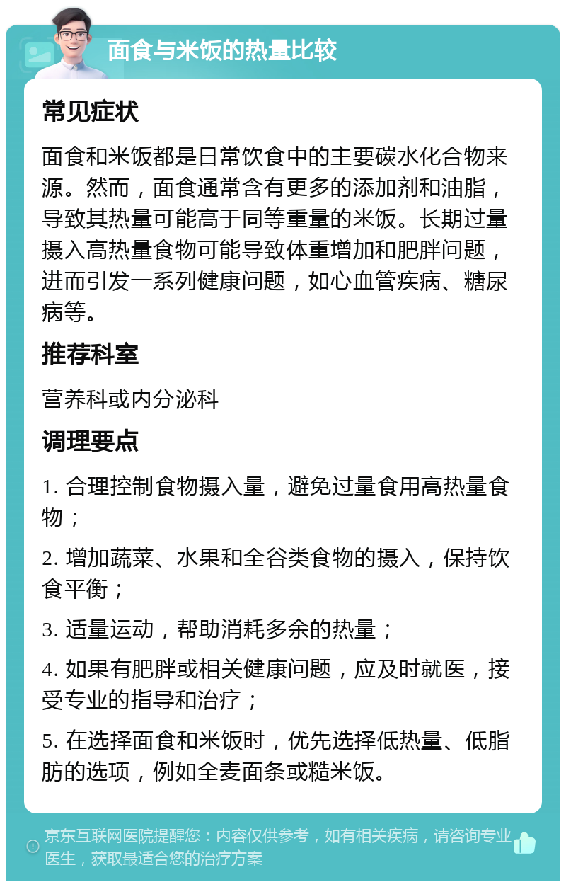 面食与米饭的热量比较 常见症状 面食和米饭都是日常饮食中的主要碳水化合物来源。然而，面食通常含有更多的添加剂和油脂，导致其热量可能高于同等重量的米饭。长期过量摄入高热量食物可能导致体重增加和肥胖问题，进而引发一系列健康问题，如心血管疾病、糖尿病等。 推荐科室 营养科或内分泌科 调理要点 1. 合理控制食物摄入量，避免过量食用高热量食物； 2. 增加蔬菜、水果和全谷类食物的摄入，保持饮食平衡； 3. 适量运动，帮助消耗多余的热量； 4. 如果有肥胖或相关健康问题，应及时就医，接受专业的指导和治疗； 5. 在选择面食和米饭时，优先选择低热量、低脂肪的选项，例如全麦面条或糙米饭。