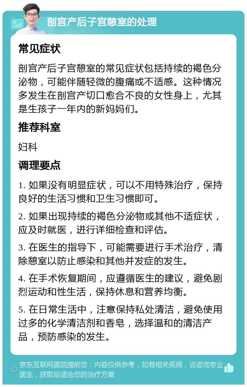 剖宫产后子宫憩室的处理 常见症状 剖宫产后子宫憩室的常见症状包括持续的褐色分泌物，可能伴随轻微的腹痛或不适感。这种情况多发生在剖宫产切口愈合不良的女性身上，尤其是生孩子一年内的新妈妈们。 推荐科室 妇科 调理要点 1. 如果没有明显症状，可以不用特殊治疗，保持良好的生活习惯和卫生习惯即可。 2. 如果出现持续的褐色分泌物或其他不适症状，应及时就医，进行详细检查和评估。 3. 在医生的指导下，可能需要进行手术治疗，清除憩室以防止感染和其他并发症的发生。 4. 在手术恢复期间，应遵循医生的建议，避免剧烈运动和性生活，保持休息和营养均衡。 5. 在日常生活中，注意保持私处清洁，避免使用过多的化学清洁剂和香皂，选择温和的清洁产品，预防感染的发生。