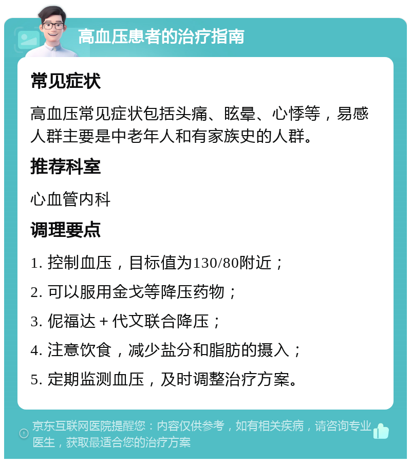 高血压患者的治疗指南 常见症状 高血压常见症状包括头痛、眩晕、心悸等，易感人群主要是中老年人和有家族史的人群。 推荐科室 心血管内科 调理要点 1. 控制血压，目标值为130/80附近； 2. 可以服用金戈等降压药物； 3. 伲福达＋代文联合降压； 4. 注意饮食，减少盐分和脂肪的摄入； 5. 定期监测血压，及时调整治疗方案。