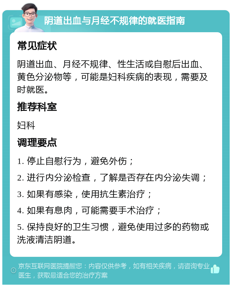 阴道出血与月经不规律的就医指南 常见症状 阴道出血、月经不规律、性生活或自慰后出血、黄色分泌物等，可能是妇科疾病的表现，需要及时就医。 推荐科室 妇科 调理要点 1. 停止自慰行为，避免外伤； 2. 进行内分泌检查，了解是否存在内分泌失调； 3. 如果有感染，使用抗生素治疗； 4. 如果有息肉，可能需要手术治疗； 5. 保持良好的卫生习惯，避免使用过多的药物或洗液清洁阴道。