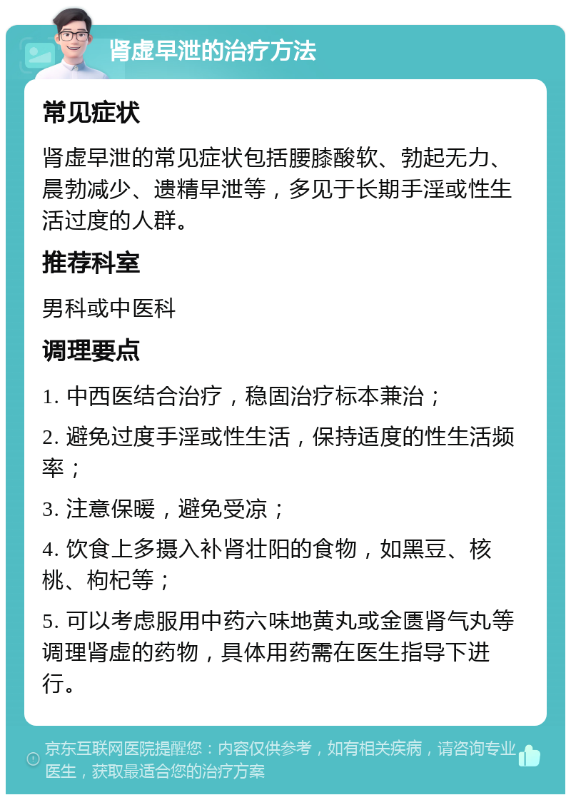 肾虚早泄的治疗方法 常见症状 肾虚早泄的常见症状包括腰膝酸软、勃起无力、晨勃减少、遗精早泄等，多见于长期手淫或性生活过度的人群。 推荐科室 男科或中医科 调理要点 1. 中西医结合治疗，稳固治疗标本兼治； 2. 避免过度手淫或性生活，保持适度的性生活频率； 3. 注意保暖，避免受凉； 4. 饮食上多摄入补肾壮阳的食物，如黑豆、核桃、枸杞等； 5. 可以考虑服用中药六味地黄丸或金匮肾气丸等调理肾虚的药物，具体用药需在医生指导下进行。