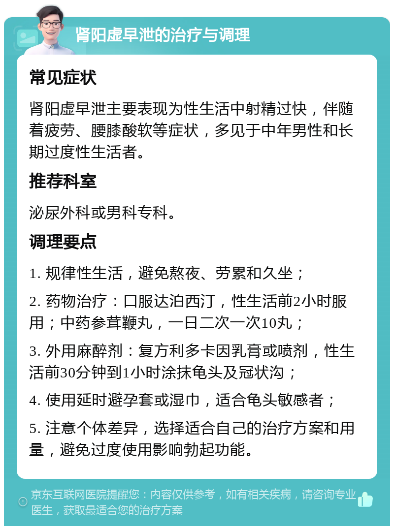 肾阳虚早泄的治疗与调理 常见症状 肾阳虚早泄主要表现为性生活中射精过快，伴随着疲劳、腰膝酸软等症状，多见于中年男性和长期过度性生活者。 推荐科室 泌尿外科或男科专科。 调理要点 1. 规律性生活，避免熬夜、劳累和久坐； 2. 药物治疗：口服达泊西汀，性生活前2小时服用；中药参茸鞭丸，一日二次一次10丸； 3. 外用麻醉剂：复方利多卡因乳膏或喷剂，性生活前30分钟到1小时涂抹龟头及冠状沟； 4. 使用延时避孕套或湿巾，适合龟头敏感者； 5. 注意个体差异，选择适合自己的治疗方案和用量，避免过度使用影响勃起功能。