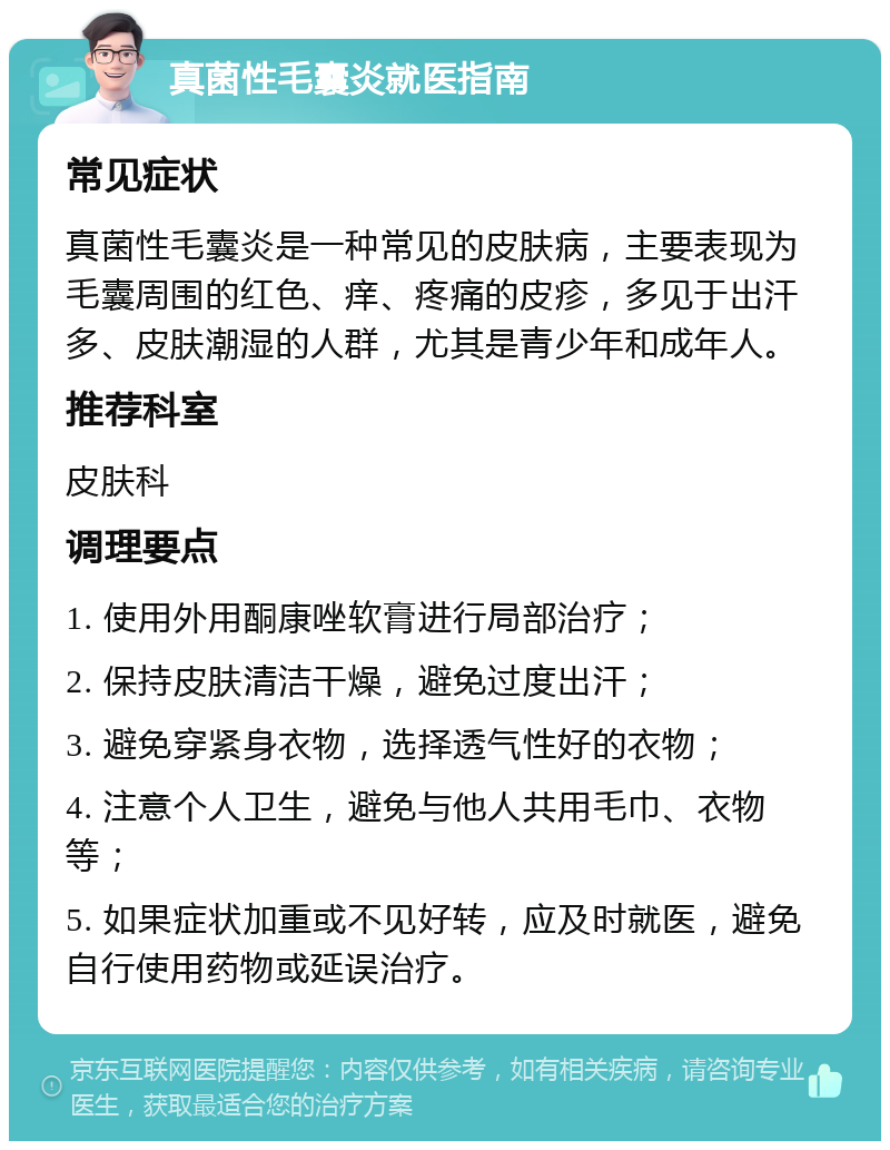 真菌性毛囊炎就医指南 常见症状 真菌性毛囊炎是一种常见的皮肤病，主要表现为毛囊周围的红色、痒、疼痛的皮疹，多见于出汗多、皮肤潮湿的人群，尤其是青少年和成年人。 推荐科室 皮肤科 调理要点 1. 使用外用酮康唑软膏进行局部治疗； 2. 保持皮肤清洁干燥，避免过度出汗； 3. 避免穿紧身衣物，选择透气性好的衣物； 4. 注意个人卫生，避免与他人共用毛巾、衣物等； 5. 如果症状加重或不见好转，应及时就医，避免自行使用药物或延误治疗。