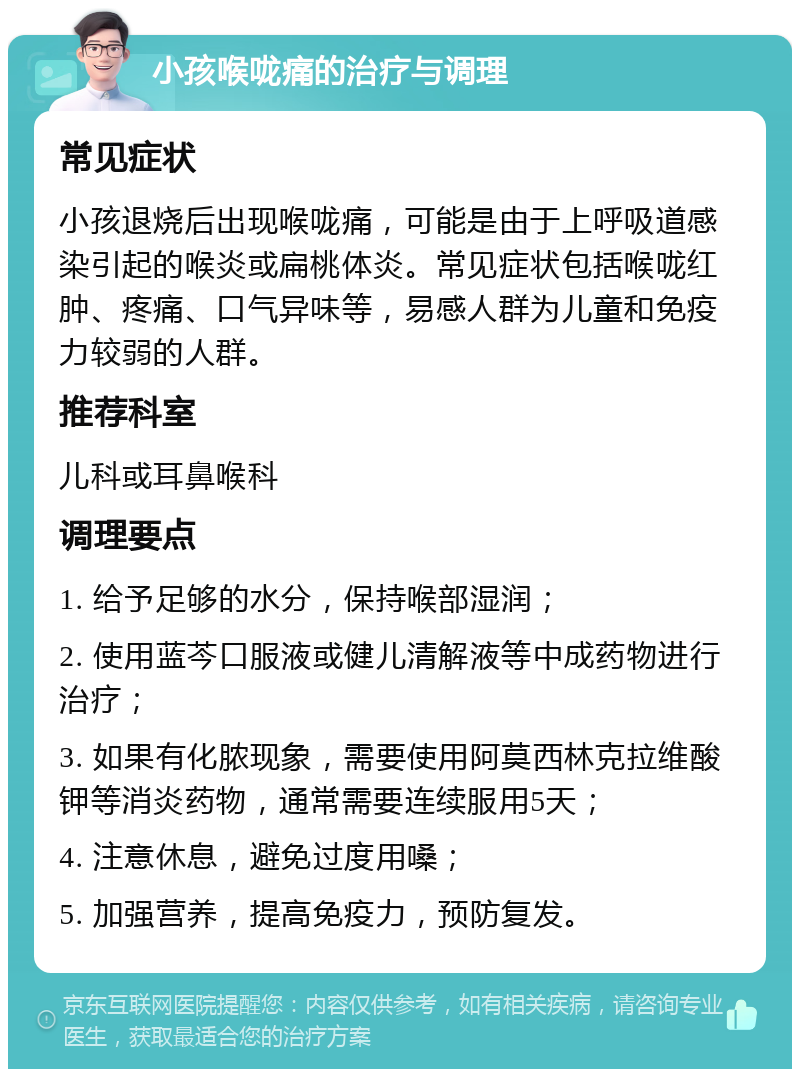 小孩喉咙痛的治疗与调理 常见症状 小孩退烧后出现喉咙痛，可能是由于上呼吸道感染引起的喉炎或扁桃体炎。常见症状包括喉咙红肿、疼痛、口气异味等，易感人群为儿童和免疫力较弱的人群。 推荐科室 儿科或耳鼻喉科 调理要点 1. 给予足够的水分，保持喉部湿润； 2. 使用蓝芩口服液或健儿清解液等中成药物进行治疗； 3. 如果有化脓现象，需要使用阿莫西林克拉维酸钾等消炎药物，通常需要连续服用5天； 4. 注意休息，避免过度用嗓； 5. 加强营养，提高免疫力，预防复发。