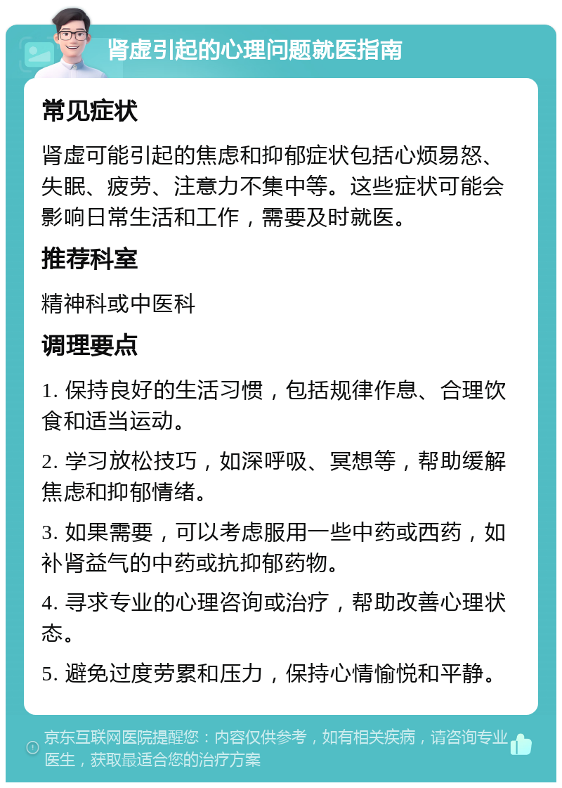 肾虚引起的心理问题就医指南 常见症状 肾虚可能引起的焦虑和抑郁症状包括心烦易怒、失眠、疲劳、注意力不集中等。这些症状可能会影响日常生活和工作，需要及时就医。 推荐科室 精神科或中医科 调理要点 1. 保持良好的生活习惯，包括规律作息、合理饮食和适当运动。 2. 学习放松技巧，如深呼吸、冥想等，帮助缓解焦虑和抑郁情绪。 3. 如果需要，可以考虑服用一些中药或西药，如补肾益气的中药或抗抑郁药物。 4. 寻求专业的心理咨询或治疗，帮助改善心理状态。 5. 避免过度劳累和压力，保持心情愉悦和平静。