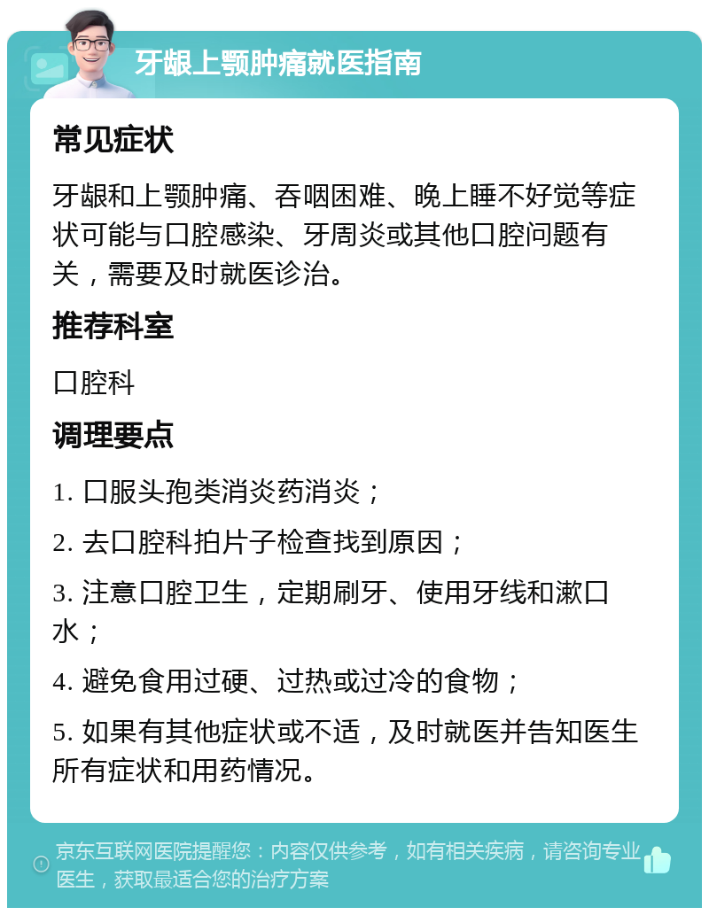 牙龈上颚肿痛就医指南 常见症状 牙龈和上颚肿痛、吞咽困难、晚上睡不好觉等症状可能与口腔感染、牙周炎或其他口腔问题有关，需要及时就医诊治。 推荐科室 口腔科 调理要点 1. 口服头孢类消炎药消炎； 2. 去口腔科拍片子检查找到原因； 3. 注意口腔卫生，定期刷牙、使用牙线和漱口水； 4. 避免食用过硬、过热或过冷的食物； 5. 如果有其他症状或不适，及时就医并告知医生所有症状和用药情况。