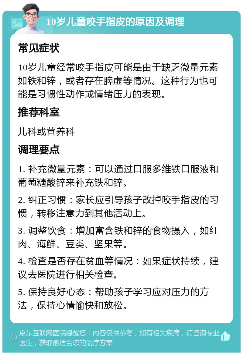 10岁儿童咬手指皮的原因及调理 常见症状 10岁儿童经常咬手指皮可能是由于缺乏微量元素如铁和锌，或者存在脾虚等情况。这种行为也可能是习惯性动作或情绪压力的表现。 推荐科室 儿科或营养科 调理要点 1. 补充微量元素：可以通过口服多维铁口服液和葡萄糖酸锌来补充铁和锌。 2. 纠正习惯：家长应引导孩子改掉咬手指皮的习惯，转移注意力到其他活动上。 3. 调整饮食：增加富含铁和锌的食物摄入，如红肉、海鲜、豆类、坚果等。 4. 检查是否存在贫血等情况：如果症状持续，建议去医院进行相关检查。 5. 保持良好心态：帮助孩子学习应对压力的方法，保持心情愉快和放松。