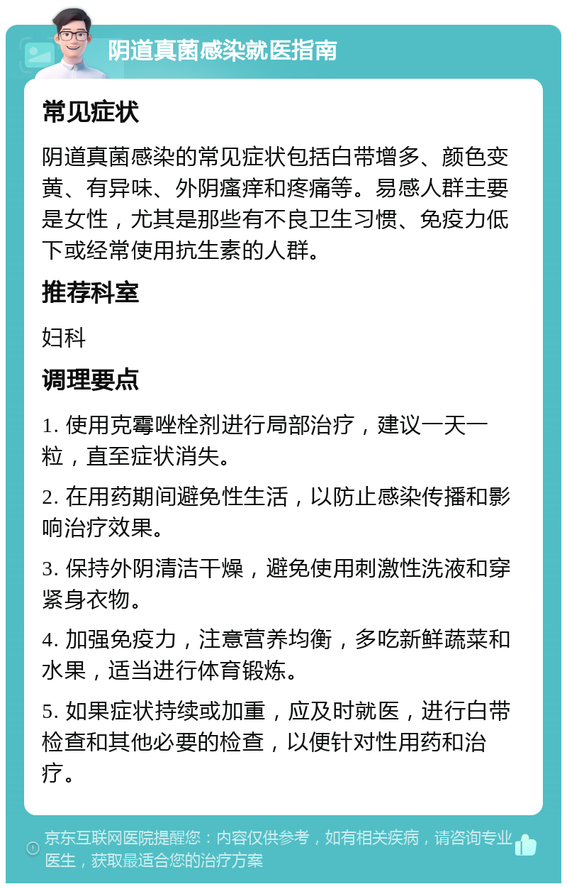 阴道真菌感染就医指南 常见症状 阴道真菌感染的常见症状包括白带增多、颜色变黄、有异味、外阴瘙痒和疼痛等。易感人群主要是女性，尤其是那些有不良卫生习惯、免疫力低下或经常使用抗生素的人群。 推荐科室 妇科 调理要点 1. 使用克霉唑栓剂进行局部治疗，建议一天一粒，直至症状消失。 2. 在用药期间避免性生活，以防止感染传播和影响治疗效果。 3. 保持外阴清洁干燥，避免使用刺激性洗液和穿紧身衣物。 4. 加强免疫力，注意营养均衡，多吃新鲜蔬菜和水果，适当进行体育锻炼。 5. 如果症状持续或加重，应及时就医，进行白带检查和其他必要的检查，以便针对性用药和治疗。