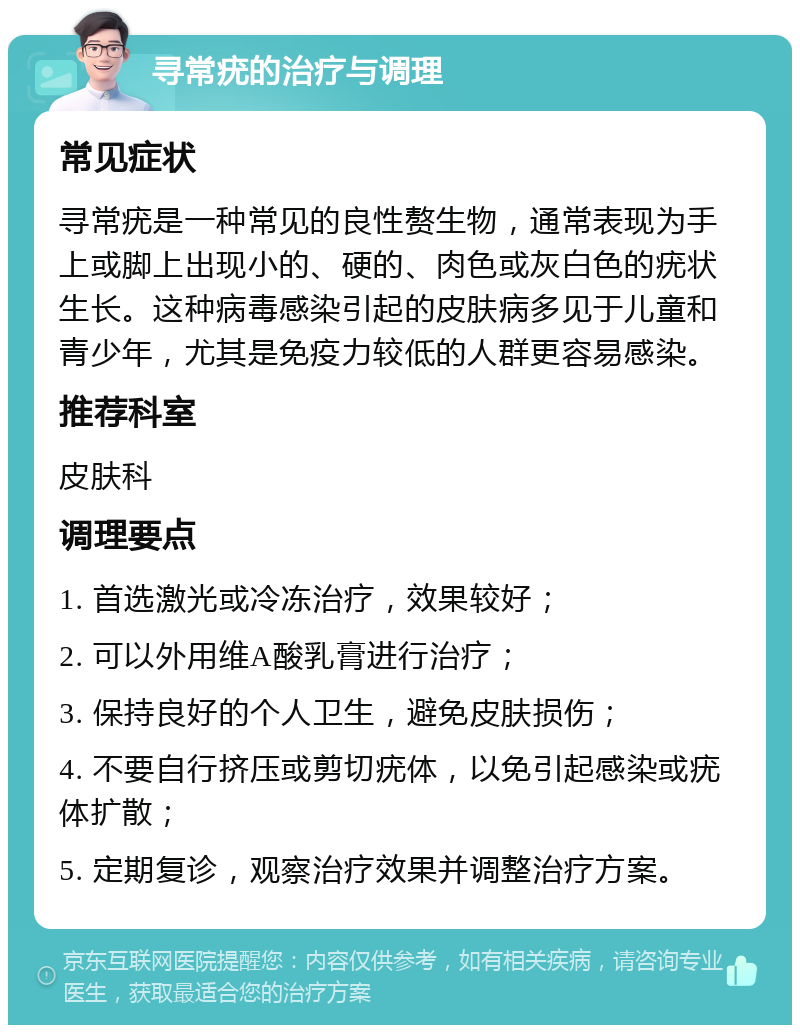 寻常疣的治疗与调理 常见症状 寻常疣是一种常见的良性赘生物，通常表现为手上或脚上出现小的、硬的、肉色或灰白色的疣状生长。这种病毒感染引起的皮肤病多见于儿童和青少年，尤其是免疫力较低的人群更容易感染。 推荐科室 皮肤科 调理要点 1. 首选激光或冷冻治疗，效果较好； 2. 可以外用维A酸乳膏进行治疗； 3. 保持良好的个人卫生，避免皮肤损伤； 4. 不要自行挤压或剪切疣体，以免引起感染或疣体扩散； 5. 定期复诊，观察治疗效果并调整治疗方案。