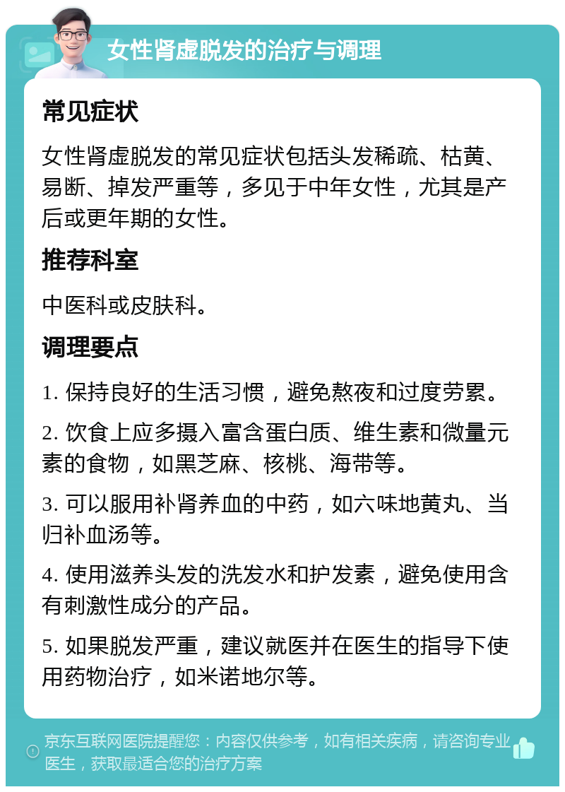 女性肾虚脱发的治疗与调理 常见症状 女性肾虚脱发的常见症状包括头发稀疏、枯黄、易断、掉发严重等，多见于中年女性，尤其是产后或更年期的女性。 推荐科室 中医科或皮肤科。 调理要点 1. 保持良好的生活习惯，避免熬夜和过度劳累。 2. 饮食上应多摄入富含蛋白质、维生素和微量元素的食物，如黑芝麻、核桃、海带等。 3. 可以服用补肾养血的中药，如六味地黄丸、当归补血汤等。 4. 使用滋养头发的洗发水和护发素，避免使用含有刺激性成分的产品。 5. 如果脱发严重，建议就医并在医生的指导下使用药物治疗，如米诺地尔等。