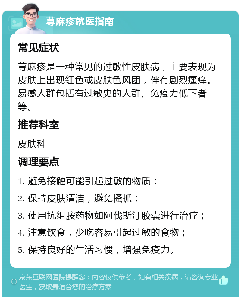 荨麻疹就医指南 常见症状 荨麻疹是一种常见的过敏性皮肤病，主要表现为皮肤上出现红色或皮肤色风团，伴有剧烈瘙痒。易感人群包括有过敏史的人群、免疫力低下者等。 推荐科室 皮肤科 调理要点 1. 避免接触可能引起过敏的物质； 2. 保持皮肤清洁，避免搔抓； 3. 使用抗组胺药物如阿伐斯汀胶囊进行治疗； 4. 注意饮食，少吃容易引起过敏的食物； 5. 保持良好的生活习惯，增强免疫力。