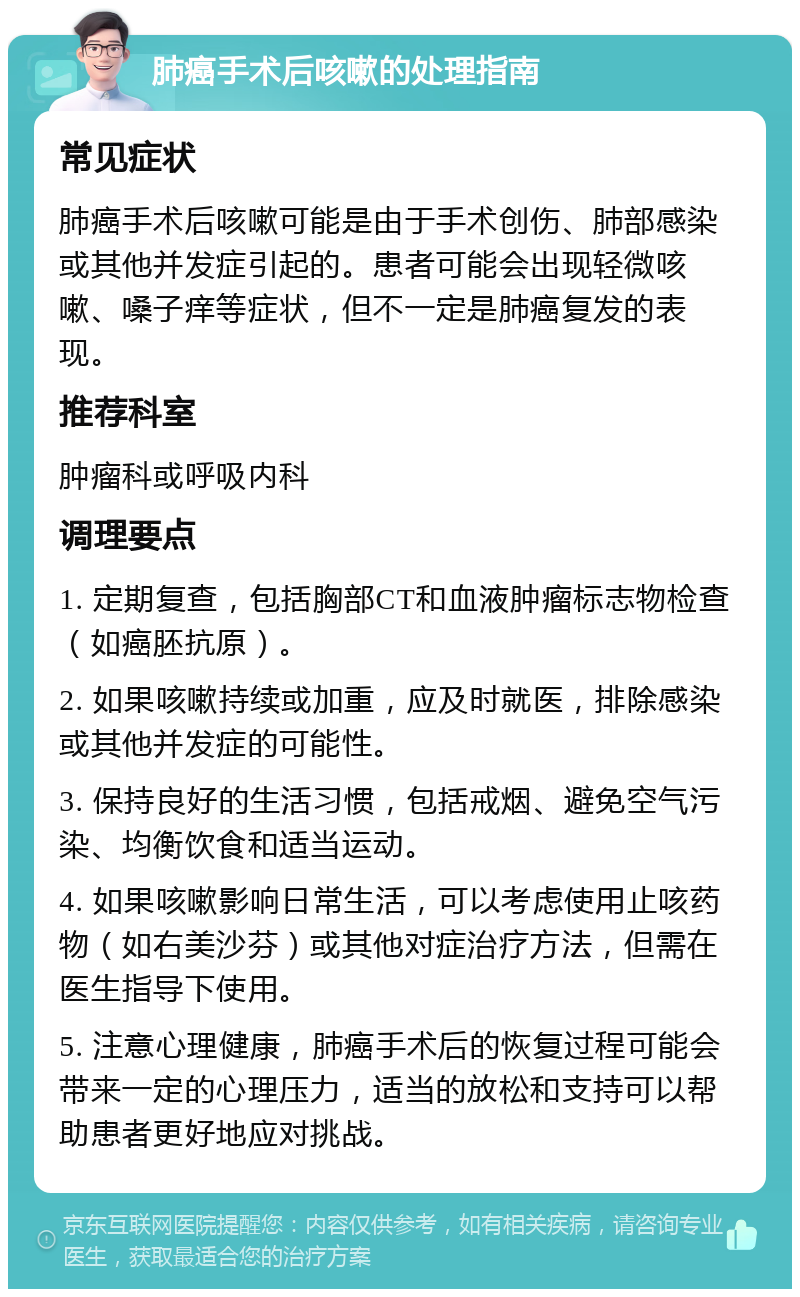 肺癌手术后咳嗽的处理指南 常见症状 肺癌手术后咳嗽可能是由于手术创伤、肺部感染或其他并发症引起的。患者可能会出现轻微咳嗽、嗓子痒等症状，但不一定是肺癌复发的表现。 推荐科室 肿瘤科或呼吸内科 调理要点 1. 定期复查，包括胸部CT和血液肿瘤标志物检查（如癌胚抗原）。 2. 如果咳嗽持续或加重，应及时就医，排除感染或其他并发症的可能性。 3. 保持良好的生活习惯，包括戒烟、避免空气污染、均衡饮食和适当运动。 4. 如果咳嗽影响日常生活，可以考虑使用止咳药物（如右美沙芬）或其他对症治疗方法，但需在医生指导下使用。 5. 注意心理健康，肺癌手术后的恢复过程可能会带来一定的心理压力，适当的放松和支持可以帮助患者更好地应对挑战。