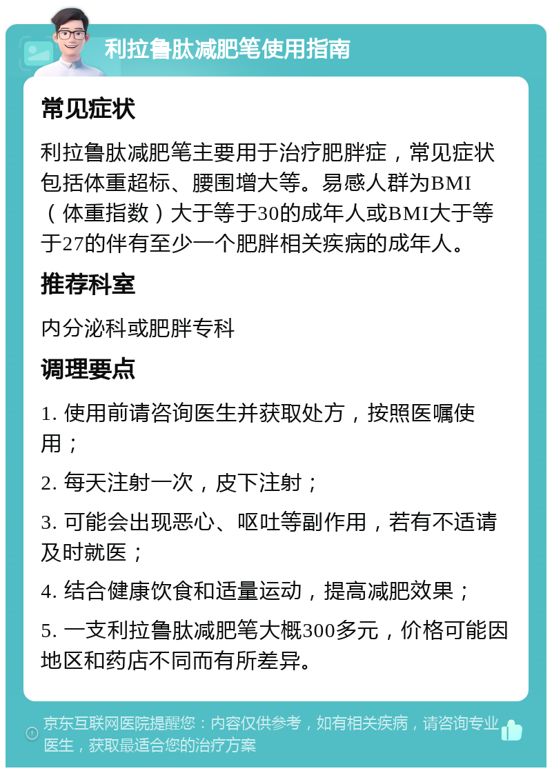 利拉鲁肽减肥笔使用指南 常见症状 利拉鲁肽减肥笔主要用于治疗肥胖症，常见症状包括体重超标、腰围增大等。易感人群为BMI（体重指数）大于等于30的成年人或BMI大于等于27的伴有至少一个肥胖相关疾病的成年人。 推荐科室 内分泌科或肥胖专科 调理要点 1. 使用前请咨询医生并获取处方，按照医嘱使用； 2. 每天注射一次，皮下注射； 3. 可能会出现恶心、呕吐等副作用，若有不适请及时就医； 4. 结合健康饮食和适量运动，提高减肥效果； 5. 一支利拉鲁肽减肥笔大概300多元，价格可能因地区和药店不同而有所差异。