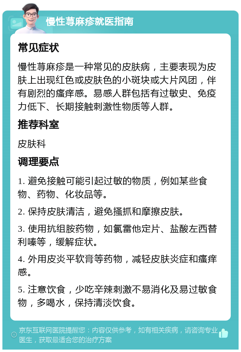 慢性荨麻疹就医指南 常见症状 慢性荨麻疹是一种常见的皮肤病，主要表现为皮肤上出现红色或皮肤色的小斑块或大片风团，伴有剧烈的瘙痒感。易感人群包括有过敏史、免疫力低下、长期接触刺激性物质等人群。 推荐科室 皮肤科 调理要点 1. 避免接触可能引起过敏的物质，例如某些食物、药物、化妆品等。 2. 保持皮肤清洁，避免搔抓和摩擦皮肤。 3. 使用抗组胺药物，如氯雷他定片、盐酸左西替利嗪等，缓解症状。 4. 外用皮炎平软膏等药物，减轻皮肤炎症和瘙痒感。 5. 注意饮食，少吃辛辣刺激不易消化及易过敏食物，多喝水，保持清淡饮食。