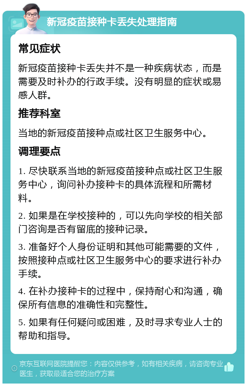 新冠疫苗接种卡丢失处理指南 常见症状 新冠疫苗接种卡丢失并不是一种疾病状态，而是需要及时补办的行政手续。没有明显的症状或易感人群。 推荐科室 当地的新冠疫苗接种点或社区卫生服务中心。 调理要点 1. 尽快联系当地的新冠疫苗接种点或社区卫生服务中心，询问补办接种卡的具体流程和所需材料。 2. 如果是在学校接种的，可以先向学校的相关部门咨询是否有留底的接种记录。 3. 准备好个人身份证明和其他可能需要的文件，按照接种点或社区卫生服务中心的要求进行补办手续。 4. 在补办接种卡的过程中，保持耐心和沟通，确保所有信息的准确性和完整性。 5. 如果有任何疑问或困难，及时寻求专业人士的帮助和指导。