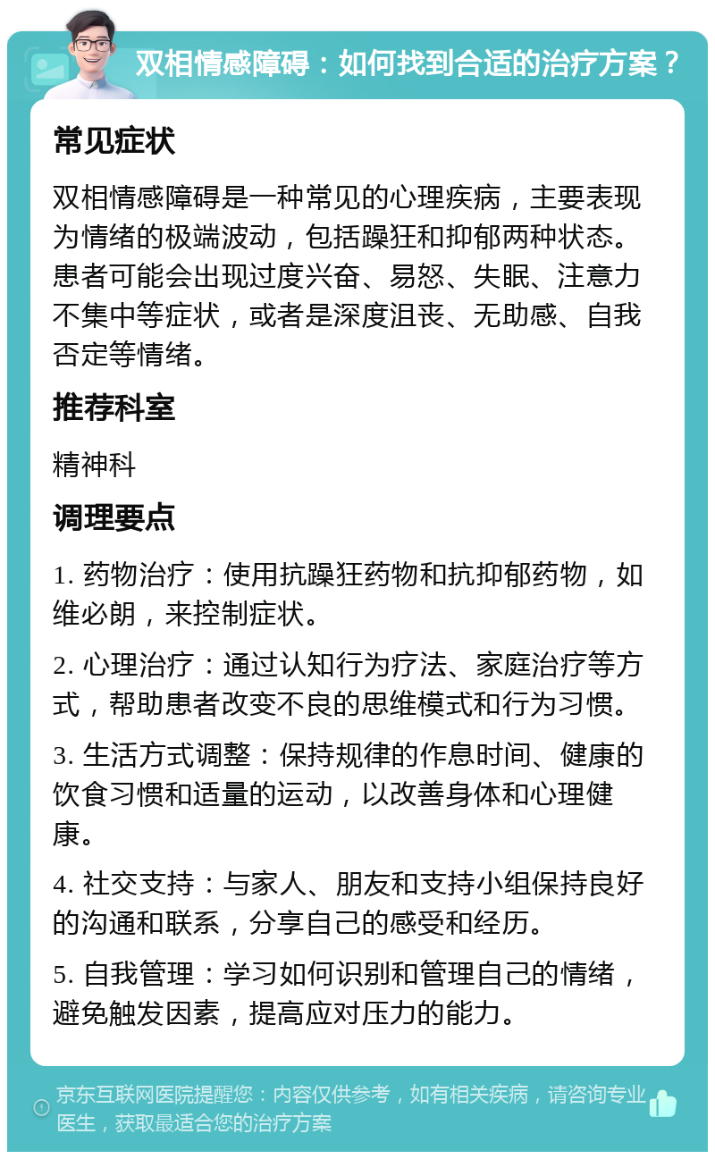 双相情感障碍：如何找到合适的治疗方案？ 常见症状 双相情感障碍是一种常见的心理疾病，主要表现为情绪的极端波动，包括躁狂和抑郁两种状态。患者可能会出现过度兴奋、易怒、失眠、注意力不集中等症状，或者是深度沮丧、无助感、自我否定等情绪。 推荐科室 精神科 调理要点 1. 药物治疗：使用抗躁狂药物和抗抑郁药物，如维必朗，来控制症状。 2. 心理治疗：通过认知行为疗法、家庭治疗等方式，帮助患者改变不良的思维模式和行为习惯。 3. 生活方式调整：保持规律的作息时间、健康的饮食习惯和适量的运动，以改善身体和心理健康。 4. 社交支持：与家人、朋友和支持小组保持良好的沟通和联系，分享自己的感受和经历。 5. 自我管理：学习如何识别和管理自己的情绪，避免触发因素，提高应对压力的能力。