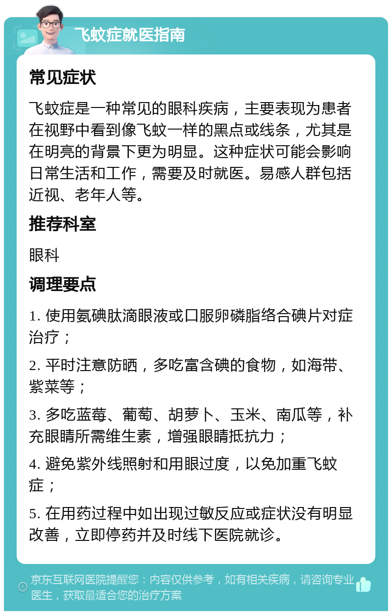 飞蚊症就医指南 常见症状 飞蚊症是一种常见的眼科疾病，主要表现为患者在视野中看到像飞蚊一样的黑点或线条，尤其是在明亮的背景下更为明显。这种症状可能会影响日常生活和工作，需要及时就医。易感人群包括近视、老年人等。 推荐科室 眼科 调理要点 1. 使用氨碘肽滴眼液或口服卵磷脂络合碘片对症治疗； 2. 平时注意防晒，多吃富含碘的食物，如海带、紫菜等； 3. 多吃蓝莓、葡萄、胡萝卜、玉米、南瓜等，补充眼睛所需维生素，增强眼睛抵抗力； 4. 避免紫外线照射和用眼过度，以免加重飞蚊症； 5. 在用药过程中如出现过敏反应或症状没有明显改善，立即停药并及时线下医院就诊。