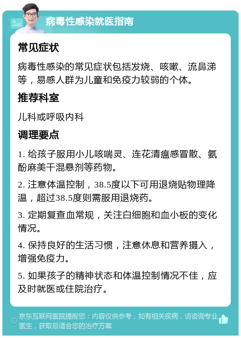 病毒性感染就医指南 常见症状 病毒性感染的常见症状包括发烧、咳嗽、流鼻涕等，易感人群为儿童和免疫力较弱的个体。 推荐科室 儿科或呼吸内科 调理要点 1. 给孩子服用小儿咳喘灵、连花清瘟感冒散、氨酚麻美干混悬剂等药物。 2. 注意体温控制，38.5度以下可用退烧贴物理降温，超过38.5度则需服用退烧药。 3. 定期复查血常规，关注白细胞和血小板的变化情况。 4. 保持良好的生活习惯，注意休息和营养摄入，增强免疫力。 5. 如果孩子的精神状态和体温控制情况不佳，应及时就医或住院治疗。