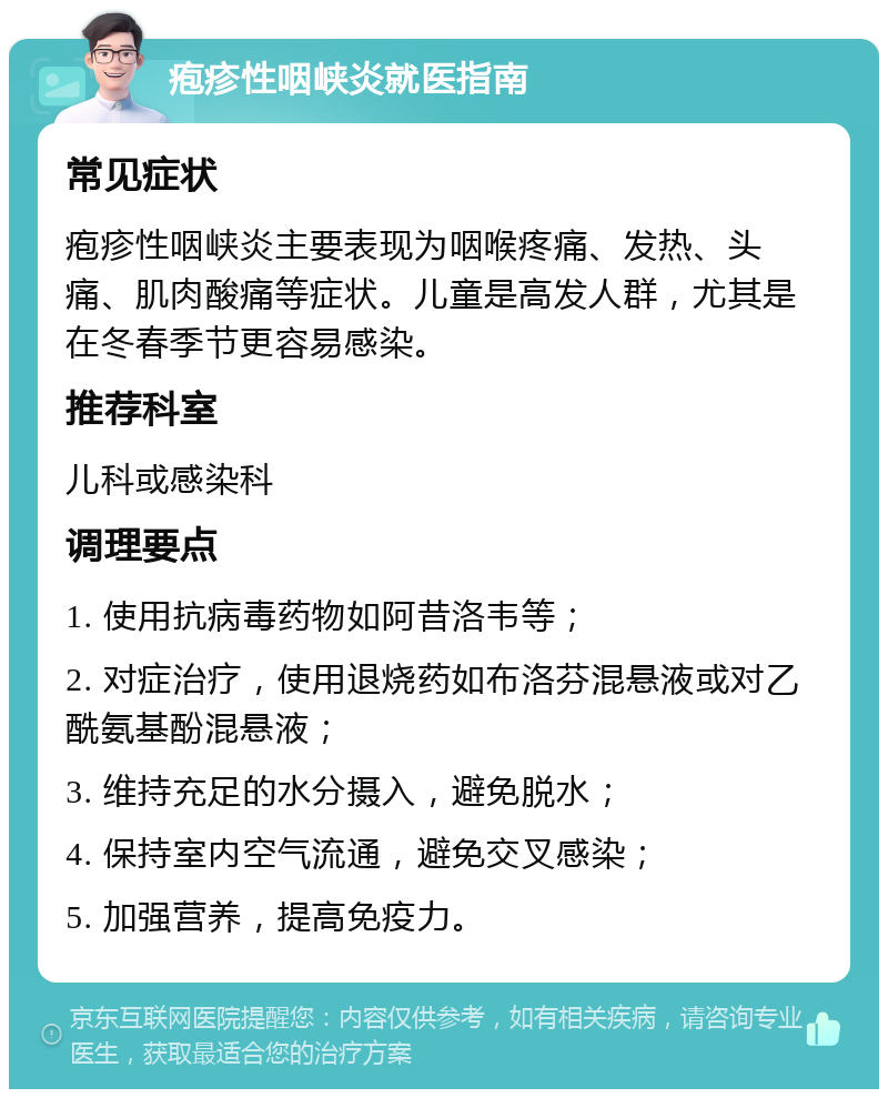 疱疹性咽峡炎就医指南 常见症状 疱疹性咽峡炎主要表现为咽喉疼痛、发热、头痛、肌肉酸痛等症状。儿童是高发人群，尤其是在冬春季节更容易感染。 推荐科室 儿科或感染科 调理要点 1. 使用抗病毒药物如阿昔洛韦等； 2. 对症治疗，使用退烧药如布洛芬混悬液或对乙酰氨基酚混悬液； 3. 维持充足的水分摄入，避免脱水； 4. 保持室内空气流通，避免交叉感染； 5. 加强营养，提高免疫力。