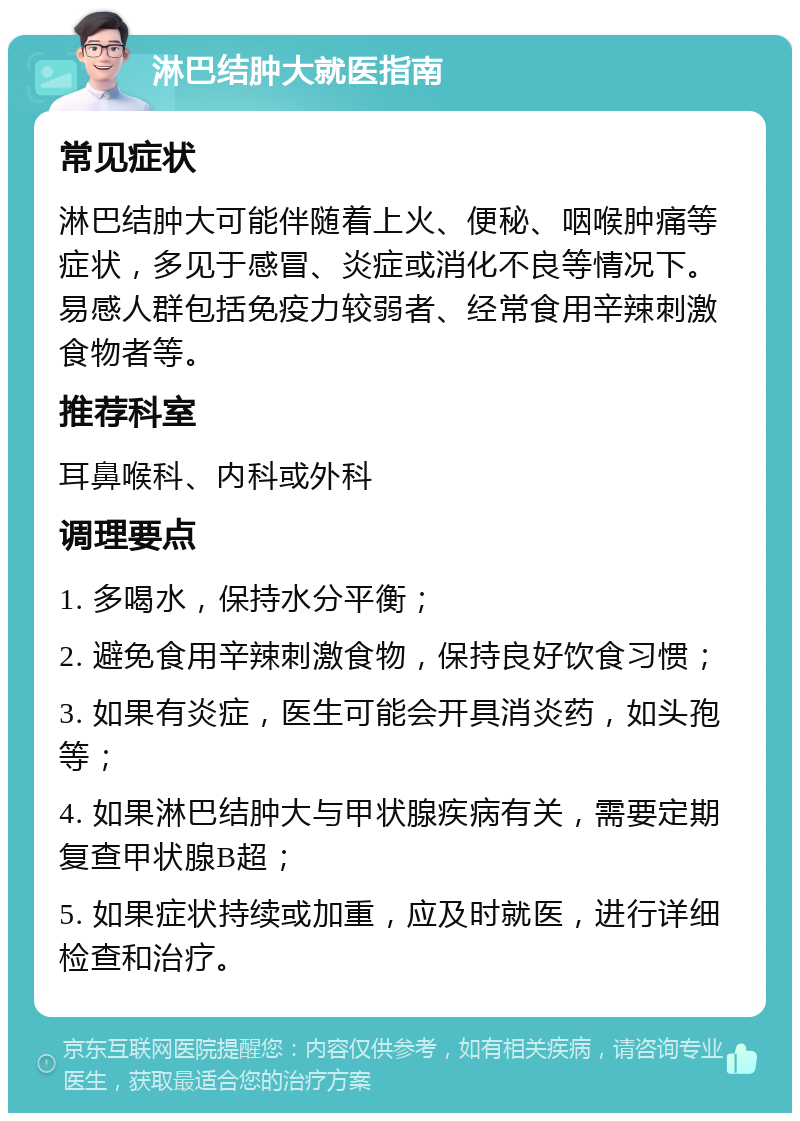 淋巴结肿大就医指南 常见症状 淋巴结肿大可能伴随着上火、便秘、咽喉肿痛等症状，多见于感冒、炎症或消化不良等情况下。易感人群包括免疫力较弱者、经常食用辛辣刺激食物者等。 推荐科室 耳鼻喉科、内科或外科 调理要点 1. 多喝水，保持水分平衡； 2. 避免食用辛辣刺激食物，保持良好饮食习惯； 3. 如果有炎症，医生可能会开具消炎药，如头孢等； 4. 如果淋巴结肿大与甲状腺疾病有关，需要定期复查甲状腺B超； 5. 如果症状持续或加重，应及时就医，进行详细检查和治疗。