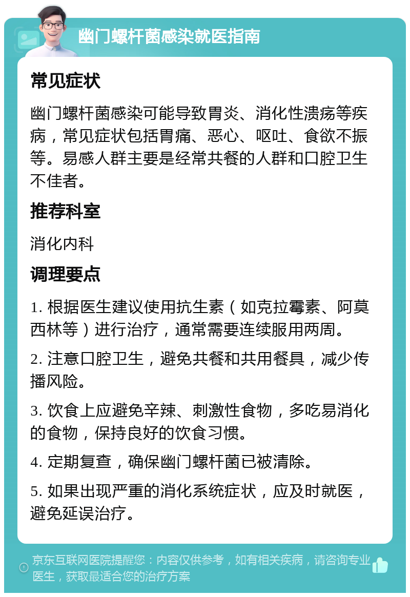 幽门螺杆菌感染就医指南 常见症状 幽门螺杆菌感染可能导致胃炎、消化性溃疡等疾病，常见症状包括胃痛、恶心、呕吐、食欲不振等。易感人群主要是经常共餐的人群和口腔卫生不佳者。 推荐科室 消化内科 调理要点 1. 根据医生建议使用抗生素（如克拉霉素、阿莫西林等）进行治疗，通常需要连续服用两周。 2. 注意口腔卫生，避免共餐和共用餐具，减少传播风险。 3. 饮食上应避免辛辣、刺激性食物，多吃易消化的食物，保持良好的饮食习惯。 4. 定期复查，确保幽门螺杆菌已被清除。 5. 如果出现严重的消化系统症状，应及时就医，避免延误治疗。